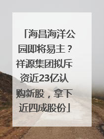海昌海洋公园即将易主？祥源集团拟斥资近23亿认购新股，拿下近四成股份