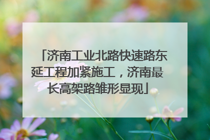 济南工业北路快速路东延工程加紧施工，济南最长高架路雏形显现