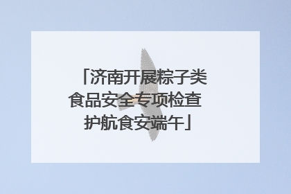 济南开展粽子类食品安全专项检查 护航食安端午