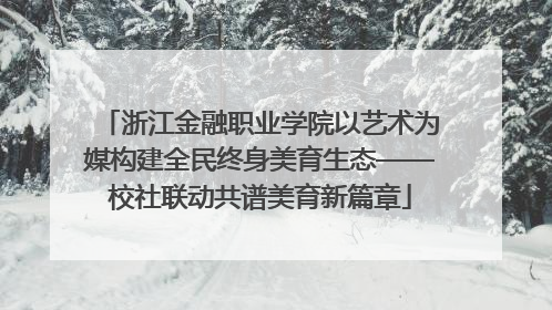 浙江金融职业学院以艺术为媒构建全民终身美育生态——校社联动共谱美育新篇章