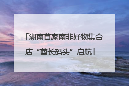 湖南首家南非好物集合店“酋长码头”启航
