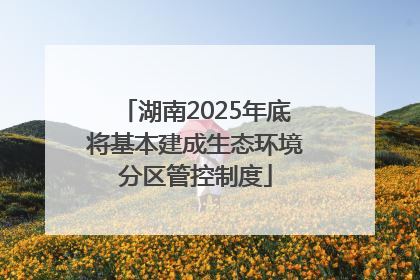 湖南2025年底将基本建成生态环境分区管控制度