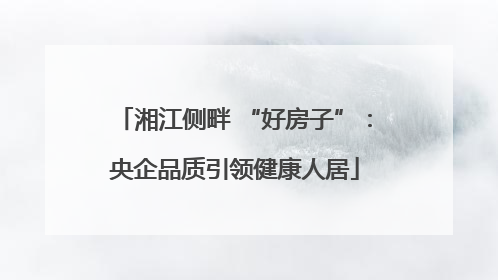 湘江侧畔 “好房子”：央企品质引领健康人居
