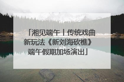 湘见端午丨传统戏曲新玩法《新刘海砍樵》端午假期加场演出