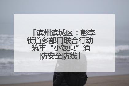 滨州滨城区：彭李街道多部门联合行动 筑牢“小饭桌”消防安全防线