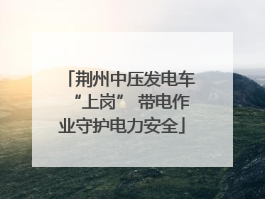 荆州中压发电车“上岗” 带电作业守护电力安全