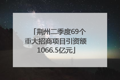 荆州二季度69个重大招商项目引资额1066.5亿元