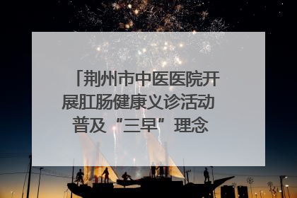 荆州市中医医院开展肛肠健康义诊活动 普及“三早”理念 传递健康生活
