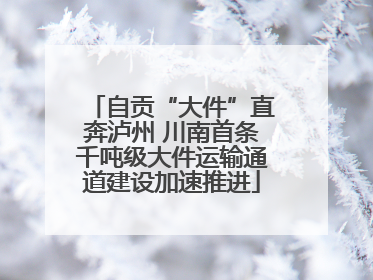 自贡“大件”直奔泸州 川南首条千吨级大件运输通道建设加速推进