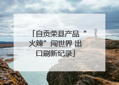 自贡荣县产品“火辣”闯世界 出口刷新纪录
