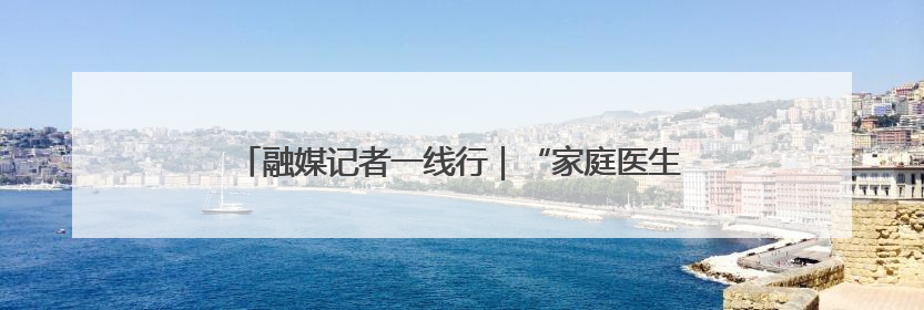 融媒记者一线行｜“家庭医生”成为居民健康“守门人”