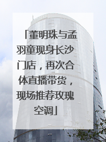 董明珠与孟羽童现身长沙门店，再次合体直播带货，现场推荐玫瑰空调