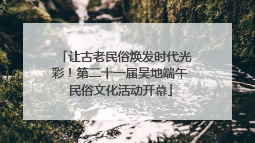 让古老民俗焕发时代光彩！第二十一届吴地端午民俗文化活动开幕