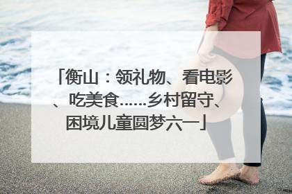 衡山：领礼物、看电影、吃美食……乡村留守、困境儿童圆梦六一
