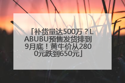 补货量达500万？LABUBU预售发货排到9月底！黄牛价从2800元跌到650元
