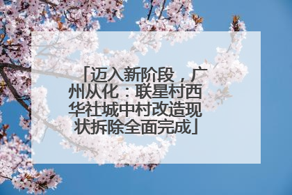迈入新阶段，广州从化：联星村西华社城中村改造现状拆除全面完成