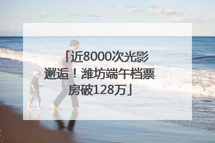 近8000次光影邂逅！潍坊端午档票房破128万