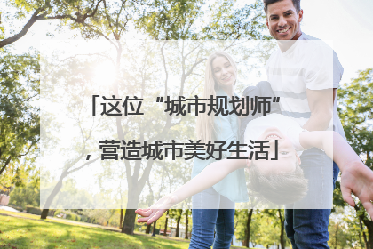 这位“城市规划师”，营造城市美好生活