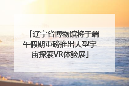 辽宁省博物馆将于端午假期重磅推出大型宇宙探索VR体验展