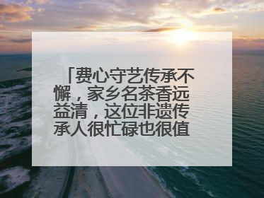 费心守艺传承不懈，家乡名茶香远益清，这位非遗传承人很忙碌也很值得总结