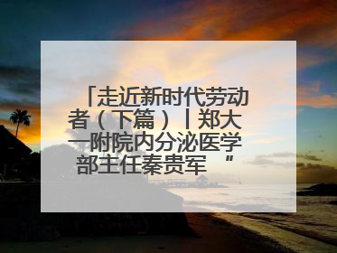 走近新时代劳动者（下篇）丨郑大一附院内分泌医学部主任秦贵军 “三盏灯”下的医者人生