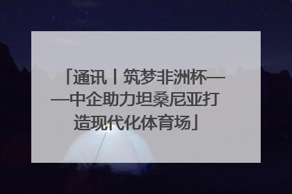 通讯丨筑梦非洲杯——中企助力坦桑尼亚打造现代化体育场