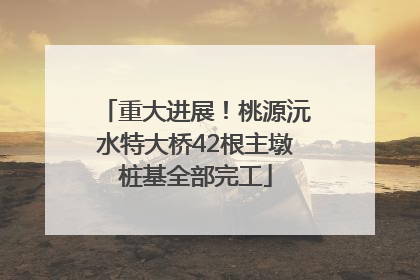 重大进展！桃源沅水特大桥42根主墩桩基全部完工