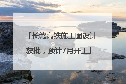 长赣高铁施工图设计获批，预计7月开工