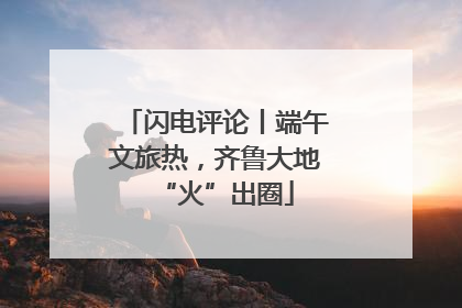 闪电评论丨端午文旅热，齐鲁大地“火”出圈