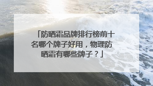 防晒霜品牌排行榜前十名哪个牌子好用，物理防晒霜有哪些牌子？