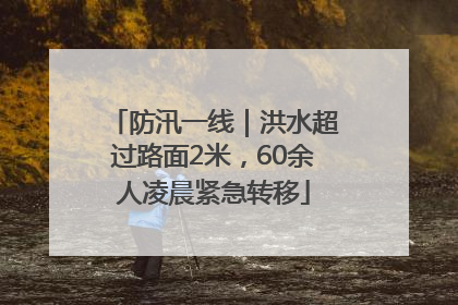 防汛一线｜洪水超过路面2米，60余人凌晨紧急转移
