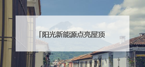 阳光新能源点亮屋顶 致富之路照进三家村