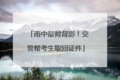 雨中最帅背影！交警帮考生取回证件