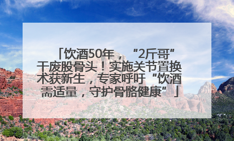 饮酒50年，“2斤哥”干废股骨头！实施关节置换术获新生，专家呼吁“饮酒需适量，守护骨骼健康”