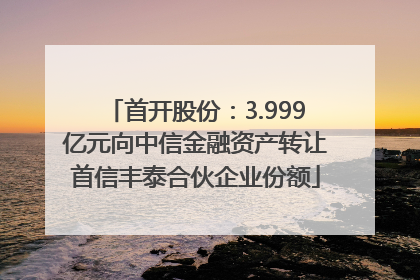 首开股份：3.999亿元向中信金融资产转让首信丰泰合伙企业份额