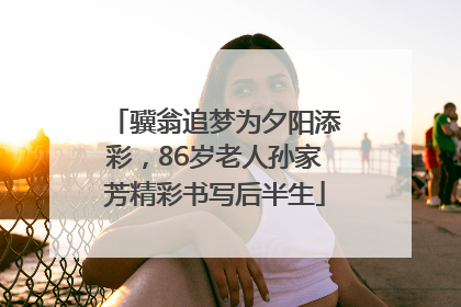 骥翁追梦为夕阳添彩，86岁老人孙家芳精彩书写后半生