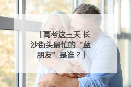 高考这三天 长沙街头最忙的“蓝朋友”是谁？