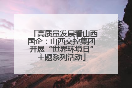 高质量发展看山西国企：山西交控集团开展“世界环境日”主题系列活动