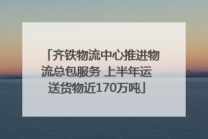 齐铁物流中心推进物流总包服务 上半年运送货物近170万吨