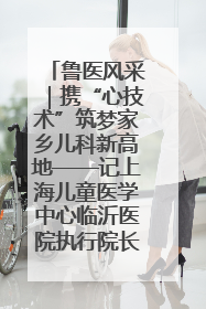 鲁医风采｜携“心技术”筑梦家乡儿科新高地——记上海儿童医学中心临沂医院执行院长、副主任医师孙琦