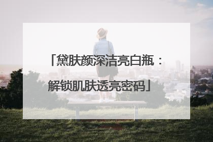 黛肤颜深洁亮白瓶：解锁肌肤透亮密码