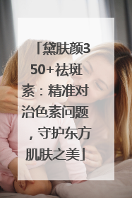 黛肤颜350+祛斑素：精准对治色素问题，守护东方肌肤之美