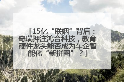 15亿“联姻”背后：奇瑞押注鸿合科技，教育硬件龙头能否成为车企智能化“新拼图”？