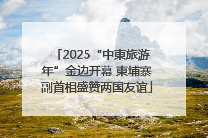 2025“中柬旅游年”金边开幕 柬埔寨副首相盛赞两国友谊