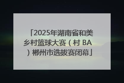 2025年湖南省和美乡村篮球大赛（村 BA）郴州市选拔赛闭幕