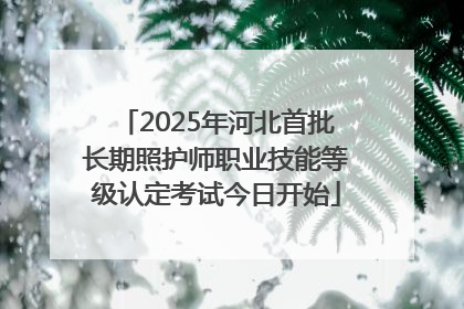 2025年河北首批长期照护师职业技能等级认定考试今日开始