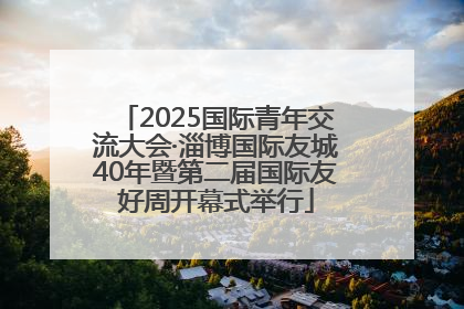 2025国际青年交流大会·淄博国际友城40年暨第二届国际友好周开幕式举行