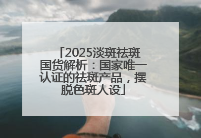 2025淡斑祛斑国货解析：国家唯一认证的祛斑产品，摆脱色斑人设