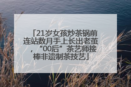 21岁女孩炒茶锅前连站数月手上长出老茧，“00后”茶艺师接棒非遗制茶技艺