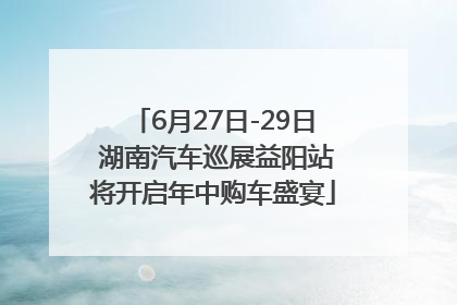 6月27日-29日 湖南汽车巡展益阳站将开启年中购车盛宴